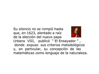 Su silencio no se rompió hasta  que, en 1623, alentado a raíz  de la elección del nuevo papa  Urbano   VIII,  publicó  “  El  E nsayador  ”  , donde   expuso  sus criterios metodológicos y,  en  particular,  su  concepción  de  las matemáticas como lenguaje de la naturaleza. 