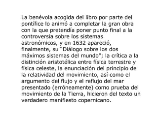 La benévola acogida del libro por parte del pontífice lo animó a completar la gran obra con la que pretendía poner punto final a la controversia sobre los sistemas astronómicos, y en 1632 apareció, finalmente, su  “ Diálogo sobre los dos máximos sistemas del mundo ” ; la crítica a la distinción aristotélica entre física terrestre y física celeste, la enunciación del principio de la relatividad del movimiento, así como el argumento del flujo y el reflujo del mar presentado (erróneamente) como prueba del movimiento de la Tierra, hicieron del texto un verdadero manifiesto copernicano.  