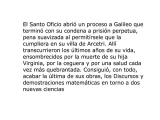 El Santo Oficio abrió un proceso a Galileo que terminó con su condena a prisión perpetua, pena suavizada al permitírsele que la cumpliera en su villa de Arcetri. Allí transcurrieron los últimos años de su vida, ensombrecidos por la muerte de su hija Virginia, por la ceguera y por una salud cada vez más quebrantada. Consiguió, con todo, acabar la última de sus obras, los Discursos y demostraciones matemáticas en torno a dos nuevas ciencias 