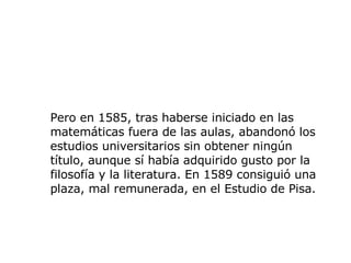 Pero en 1585, tras haberse iniciado en las matemáticas fuera de las aulas, abandonó los estudios universitarios sin obtener ningún título, aunque sí había adquirido gusto por la filosofía y la literatura. En 1589 consiguió una plaza, mal remunerada, en el Estudio de Pisa.   
