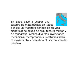 En  1592   pasó   a  ocupar   una  cátedra de matemáticas en Padua  e inició un fructífero período de su vida científica: se ocupó de arquitectura militar y de topografía, realizó diversas invenciones mecánicas, reemprendió sus estudios sobre el movimiento y descubrió el isocronismo del péndulo.  