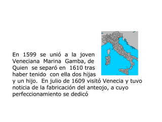 En   1599  se  unió  a   la   joven  Veneciana   Marina  Gamba, de Quien   se separó en   1610 tras  haber  t enido   con ella dos hijas  y un hijo.   En julio de 1609 visitó Venecia y tuvo noticia de la fabricación del anteojo, a cuyo perfeccionamiento se dedicó 