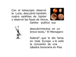 Con  el  telescopio  observó   la  Luna; descubrió también cuatro  satélites  de  Júpiter  y observó las fases de Venus .   Galileo   publicó  sus  descubrimientos   en   un  breve texto, ”  El  M ensajero  S ideral ” , que   le   dio   fama  en  toda  Europa  y le valió  la  concesión  de   una  cátedra honoraria en Pisa 