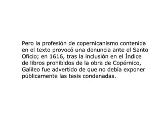 Pero la profesión de copernicanismo contenida en el texto provocó una denuncia ante el Santo Oficio; en 1616, tras la inclusión en el Índice de libros prohibidos de la obra de Copérnico, Galileo fue advertido de que no debía exponer públicamente las tesis condenadas.  