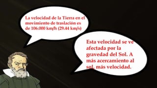 La velocidad de la Tierra en el
movimiento de traslación es
de 106.000 km/h (29.44 km/s)
Esta velocidad se ve
afectada por la
gravedad del Sol. A
más acercamiento al
sol, más velocidad.
 