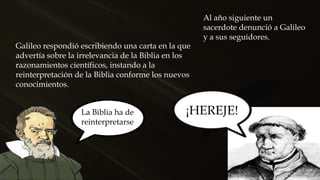 Al año siguiente un
sacerdote denunció a Galileo
y a sus seguidores.
¡HEREJE!
Galileo respondió escribiendo una carta en la que
advertía sobre la irrelevancia de la Biblia en los
razonamientos científicos, instando a la
reinterpretación de la Biblia conforme los nuevos
conocimientos.
La Biblia ha de
reinterpretarse
 