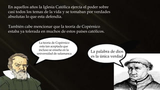 En aquellos años la Iglesia Católica ejercía el poder sobre
casi todos los temas de la vida y se tomaban por verdades
absolutas lo que esta defendía.
La palabra de dios
es la única verdad
También cabe mencionar que la teoría de Copérnico
estaba ya tolerada en muchos de estos países católicos.
La teoría de Copérnico
esta tan aceptada que
incluso se enseña en la
universidad de salamanca
 