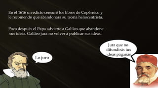 En el 1616 un edicto censuró los libros de Copérnico y
le recomendó que abandonara su teoría heliocentrista.
Jura que no
difundirás tus
ideas paganas
Lo juro
Poco después el Papa advierte a Galileo que abandone
sus ideas. Galileo jura no volver a publicar sus ideas.
 