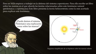 Pero en 1624 empieza a trabajar en la defensa del sistema copernicano. Para ello escribe un libro
sobre las mareas en el que aborda las teorías relacionadas sobre este fenómeno natural
(ptolemaica y copernicana) Este libro presenta la teoría heliocentrista como la más acertada
para explicar este fenómeno.
Esquema simplificado de su hipótesis sobre las mareas solares
¿Puede darnos el sistema
Ptolemaico una explicación
veraz sobre las mareas?
 