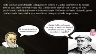 Justo después de publicarlo la Inquisición detuvo a Galileo sospechoso de herejía.
Esto se basa en el juramento que hico Galileo en el 1616 el cual le obligaba a no
publicar nada relacionado con el heliocentrismo. Galileo se defiende diciendo que es
una hipótesis matemática relacionada con la trayectoria de los planetas.
Mi libro solo habla de
teorías matemáticas
Galileo Galilei, se le acusa
de herejía al hacer caso omiso al
juramento que hizo. ¿Cómo
se declara el culpable?
 