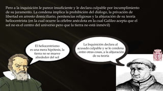 Pero a la inquisición le parece insuficiente y le declara culpable por incumplimiento
de su juramento. La condena implica la prohibición del diálogo, la privación de
libertad en arresto domiciliario, penitencias religiosas y la abjuración de su teoría
heliocentrista (en la cual ocurre la célebre anécdota en la cual Galileo acepta que el
sol no es el centro del universo pero que la tierra no está inmóvil)
El heliocentrismo
es una mera hipótesis, la
tierra no se mueve
alrededor del sol
La Inquisición declara al
acusado culpable y se le condena
, entre otras cosas, a la abjuración
de su teoría
 