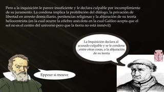 Pero a la inquisición le parece insuficiente y le declara culpable por incumplimiento
de su juramento. La condena implica la prohibición del diálogo, la privación de
libertad en arresto domiciliario, penitencias religiosas y la abjuración de su teoría
heliocentrista (en la cual ocurre la célebre anécdota en la cual Galileo acepta que el
sol no es el centro del universo pero que la tierra no está inmóvil)
Eppour si mouve
La Inquisición declara al
acusado culpable y se le condena
, entre otras cosas, a la abjuración
de su teoría
 