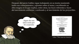 Después del juicio Galileo sigue trabajando en su teoría reuniendo
todos sus conocimientos y apuntes sobre el tema y escribiendo su
obra magna en la que explica, entre otras, las leyes referentes a leyes
del movimiento uniforme y acelerado y al movimiento de los proyectiles.
Libro “Dos nuevas ciencias”
Algún día mis
ideas serán por
fin aceptadas
 