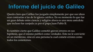Queda claro que Galileo fue juzgado simplemente por que sus ideas
eran contrarias a las de la iglesia católica. En su momento lo que fue
un gran debate entre ciencia y religión ahora es una mera anécdota
que incluso fue zanjada ya por el papa Juan Pablo II.
Es también cierto que Galileo cometió graves errores en sus
hipótesis, que el mismo publicó como verdades. Esto no le convierte
en un mentiroso, sino en una persona la cual comete errores como
todos los cometemos.
 