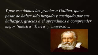 Y por eso damos las gracias a Galileo, que a
pesar de haber sido juzgado y castigado por sus
hallazgos, gracias a él aprendimos a comprender
mejor „nuestra‟ Tierra y universo…
 