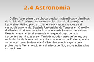 2.4 Astronomia 
Galileo fue el primero en ofrecer pruebas matemáticas y científicas 
de la vista de Copérnico del sistema solar. Usando el catalejo de 
Lippershay, Galileo pudo estudiar el cielo y hacer avances en el 
campo de astronomía. Según la Universidad de Tenesse en Knoxville, 
Galileo fue el primero en notar la apariencia de las manchas solares. 
Desafortunadamente, él eventualmente quedó ciego por sus 
frecuentes las miradas al sol. También notó las fases de Venus, que 
replicaba las de la luna, así como las cuatro lunas de Júpiter, que aún 
se conocen como las lunas de Galileo. Sus estudios ayudaron a 
probar que la Tierra no sólo rota alrededor del Sol, sino también sobre 
su propio eje. 
 