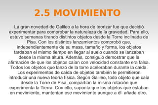 2.5 MOVIMIENTO 
La gran novedad de Galileo a la hora de teorizar fue que decidió 
experimentar para comprobar la naturaleza de la gravedad. Para ello, 
estuvo semanas tirando distintos objetos desde la Torre inclinada de 
Pisa. Con los distintos lanzamientos comprobó que, 
independientemente de su masa, tamaño y forma, los objetos 
tardaban el mismo tiempo en llegar al suelo cuando se lanzaban 
desde la misma altura. Además, consiguió demostrar que la 
afirmación de que los objetos caían con velocidad constante era falsa. 
Todos los objetos que lanzó de la torre aceleraban durante la caída. 
Los experimentos de caída de objetos también le permitieron 
introducir una nueva teoría física. Según Galileo, todo objeto que caía 
desde la Torre de Pisa, compartían la misma rotación que 
experimenta la Tierra. Con ello, suponía que los objetos que estaban 
en movimiento, mantenían ese movimiento aunque a él añada otro. 
 