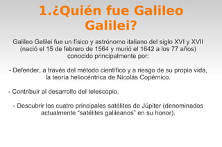 1.¿Quién fue Galileo 
Galilei? 
Galileo Galilei fue un físico y astrónomo italiano del siglo XVI y XVII 
(nació el 15 de febrero de 1564 y murió el 1642 a los 77 años) 
conocido principalmente por: 
- Defender, a través del método científico y a riesgo de su propia vida, 
la teoría heliocéntrica de Nicolás Copérnico. 
- Contribuir al desarrollo del telescopio. 
- Descubrir los cuatro principales satélites de Júpiter (denominados 
actualmente “satélites galileanos” en su honor). 
 