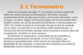 2.1 Termómetro 
Antes de principios del siglo 17, el hombre no tenía manera de 
medir de manera precisa la temperatura. De hecho, muchos 
simplemente tenían la idea que el calor y el frío eran elementos, como 
el fuego o la tierra. Según el Proyecto Galileo de la Universidad Rice, 
Galileo inventó uno de los primeros termómetros, o termoscopios en 
1603. Su invento se basó en el principio de que el aire se expande 
con el calor, y le permitió a los científicos medir temperaturas. La 
introducción del termómetro también abrió la puerta a muchos tipos de 
investigación científica en otros campos. 
Al aumentar la temperatura, la densidad de las ampollas se 
mantiene prácticamente constante, no así la del líquido, que 
disminuye apreciablemente. Este cambio de densidad altera la 
flotabilidad de las ampollas. La posición de la ampolla que presente 
flotabilidad neutra indica la temperatura. 
 
