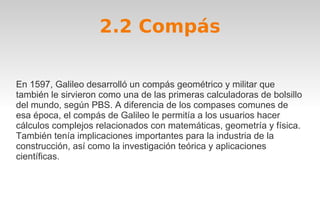 2.2 Compás 
En 1597, Galileo desarrolló un compás geométrico y militar que 
también le sirvieron como una de las primeras calculadoras de bolsillo 
del mundo, según PBS. A diferencia de los compases comunes de 
esa época, el compás de Galileo le permitía a los usuarios hacer 
cálculos complejos relacionados con matemáticas, geometría y física. 
También tenía implicaciones importantes para la industria de la 
construcción, así como la investigación teórica y aplicaciones 
científicas. 
 