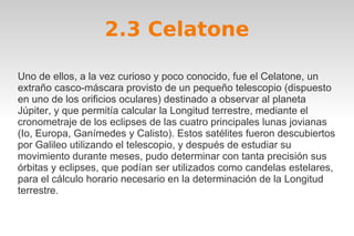 2.3 Celatone 
Uno de ellos, a la vez curioso y poco conocido, fue el Celatone, un 
extraño casco-máscara provisto de un pequeño telescopio (dispuesto 
en uno de los orificios oculares) destinado a observar al planeta 
Júpiter, y que permitía calcular la Longitud terrestre, mediante el 
cronometraje de los eclipses de las cuatro principales lunas jovianas 
(Io, Europa, Ganímedes y Calisto). Estos satélites fueron descubiertos 
por Galileo utilizando el telescopio, y después de estudiar su 
movimiento durante meses, pudo determinar con tanta precisión sus 
órbitas y eclipses, que podían ser utilizados como candelas estelares, 
para el cálculo horario necesario en la determinación de la Longitud 
terrestre. 
 