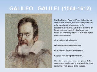 GALILEO GALILEI (1564-1612)
Galileo Galilei Nace en Pisa, Italia, fue un 
astrónomo, filósofo, matemático que estuvo 
relacionado estrechamente con la 
revolución científica. Eminente  hombre del 
Renacimiento, mostró interés por casi 
todas las ciencias y artes.  Entre sus logros 
podemos encontrar:
• La mejora del telescopio.
• Observaciones astronómicas.
• La primera ley del movimiento. 
• Apoyo para el copernicanismo. 
Ha sido considerado como el «padre de la 
astronomía moderna», el «padre de la física 
moderna» y el «padre de la ciencia».
 