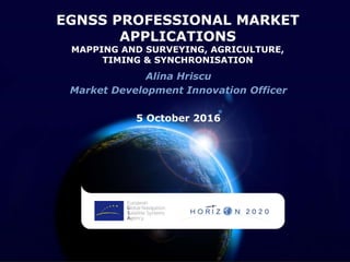 EGNSS PROFESSIONAL MARKET
APPLICATIONS
MAPPING AND SURVEYING, AGRICULTURE,
TIMING & SYNCHRONISATION
Alina Hriscu
Market Development Innovation Officer
5 October 2016
 