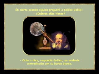 - Ocho o diez, respondió Galileo, en evidente contradicción con su barba blanca. En cierta ocasión alguien preguntó a Galileo Galilei: - ¿Cuántos años tienes ? 