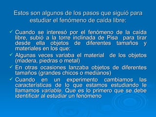 Estos son algunos de los pasos que siguió para estudiar el fenómeno de caída libre: Cuando se interesó por el fenómeno de la caída libre, subió a la torre inclinada de Pisa  para tirar desde ella objetos de diferentes tamaños y materiales en los que:  Algunas veces variaba el material  de los objetos (madera, piedras o metal) En otras ocasiones lanzaba objetos de diferentes tamaños (grandes chicos o medianos) Cuando en un experimento cambiamos las características de lo que estamos estudiando le llamamos  variable.  Que es lo primero que se debe identificar al estudiar un fenómeno 