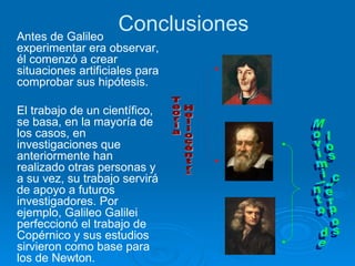 Conclusiones Antes de Galileo experimentar era observar, él comenzó a crear situaciones artificiales para comprobar sus hipótesis. El trabajo de un científico, se basa, en la mayoría de los casos, en investigaciones que anteriormente han realizado otras personas y a su vez, su trabajo servirá de apoyo a futuros investigadores. Por ejemplo, Galileo Galilei perfeccionó el trabajo de Copérnico y sus estudios sirvieron como base para los de Newton. Movimiento de los cuerpos Teoría Heliocéntrica 