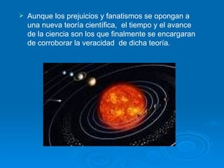 Aunque los prejuicios y fanatismos se opongan a una nueva teoría científica,  el tiempo y el avance de la ciencia son los que finalmente se encargaran de corroborar la veracidad  de dicha teoría. 