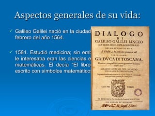 Aspectos generales de su vida: Galileo Galilei nació en la ciudad de Pisa, Italia, el 15 de febrero del año 1564.   1581. Estudió medicina; sin embargo, lo que realmente le interesaba eran las ciencias exactas y sobre todo las matemáticas. Él decía “El libro de la naturaleza está escrito con símbolos matemáticos.”   