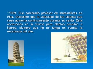 1589. Fue nombrado profesor de matemáticas en Pisa. Demostró que la velocidad de los objetos que caen aumenta continuamente durante su caída. Esta aceleración es la misma para objetos pesados o ligeros, siempre que no se tenga en cuenta la resistencia del aire. 