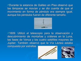 Durante la estancia de Galileo en Pisa observó que las lámparas se movían y se dio cuenta de que el movimiento en forma de péndulo era siempre igual, aunque los péndulos fueran de diferente tamaño. 1609. Utilizó el telescopio para la observación y descubrimiento de montañas y cráteres en la Luna, las fases de Venus y los cuatro satélites mayores de Júpiter. También observó que la Vía Láctea estaba compuesta por estrellas. 