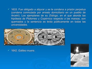 1633. Fue obligado a abjurar y se le condena a prisión perpetua (condena conmutada por arresto domiciliario en un pueblo de Arcetri). Los ejemplares de su  Diálogo , en el que aborda las hipótesis de Ptolomeo y Copérnico respecto a las mareas, son quemados y la sentencia es leída públicamente en todas las universidades. 1642. Galileo muere.  