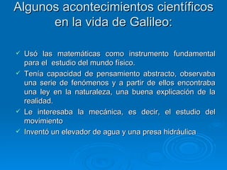 Algunos acontecimientos científicos en la vida de Galileo: Usó las matemáticas como instrumento fundamental para el  estudio del mundo físico. Tenía capacidad de pensamiento abstracto, observaba una serie de fenómenos y a partir de ellos encontraba una ley en la naturaleza, una buena explicación de la realidad. Le interesaba la mecánica, es decir, el estudio del movimiento  Inventó un elevador de agua y una presa hidráulica  