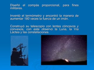 Diseñó el compás proporcional, para fines militares. Inventó el termómetro y encontró la manera de aumentar 180 veces la fuerza de un imán. Construyó su telescopio con lentes cóncavos y convexos, con este observó la Luna, la Vía Láctea y las constelaciones. 