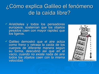¿Cómo explica Galileo el fenómeno de la caída libre? Aristóteles y todos los pensadores europeos, sostenían que los objetos pesados caen con mayor rapidez que los ligeros. Galileo demostró que el aire actúa como freno y retrasa la caída de los cuerpos de diferente manera según su forma, descubrió así que en el vacío, cuando no existe nada de aire todos los objetos caen con la misma velocidad.  