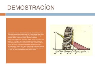 DEMOSTRACÍON

Ejerció como profesor de matemáticas, donde demostró el error que
Aristóteles había cometido al afirmar que la velocidad de caída de los
cuerpos era proporcional a su peso, dejando caer desde la Torre
inclinada de esta ciudad dos objetos de pesos diferentes.
Galileo Galilei (1564-1642) en la torre de Pisa, arrojó dos objetos, uno
pesado y el otro ligero, para comprobar que ambos caían al suelo al
mismo tiempo. Realizó dicho experimento en 1644 en la famosa torre
Asinelli de Bolonia, Italia, describiendo sus resultados en su obra.
Su experimento en esta torre de 97,6 metros de altura logró medir la
aceleración de la gravedad de forma directa, obteniendo un valor de
9,6 m/s², un valor increíblemente bueno para su época

 