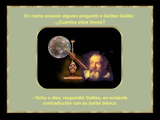 - Ocho o diez, respondió Galileo, en evidente contradicción con su barba blanca. En cierta ocasión alguien preguntó a Galileo Galilei: - ¿Cuántos años tienes? 