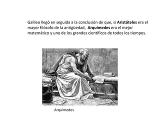 Galileo llegó en seguida a la conclusión de que, si Aristóteles era el
mayor filósofo de la antigüedad, Arquímedes era el mejor
matemático y uno de los grandes científicos de todos los tiempos.
Arquímedes
 