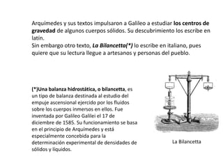 Arquímedes y sus textos impulsaron a Galileo a estudiar los centros de
gravedad de algunos cuerpos sólidos. Su descubrimiento los escribe en
latín.
Sin embargo otro texto, La Bilancetta(*) lo escribe en italiano, pues
quiere que su lectura llegue a artesanos y personas del pueblo.
(*)Una balanza hidrostática, o bilancetta, es
un tipo de balanza destinada al estudio del
empuje ascensional ejercido por los fluidos
sobre los cuerpos inmersos en ellos. Fue
inventada por Galileo Galilei el 17 de
diciembre de 1585. Su funcionamiento se basa
en el principio de Arquímedes y está
especialmente concebida para la
determinación experimental de densidades de
sólidos y líquidos.
La Bilancetta
 