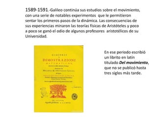 1589-1591.-Galileo continúa sus estudios sobre el movimiento,
con una serie de notables experimentos que le permitieron
sentar los primeros pasos de la dinámica. Las consecuencias de
sus experiencias minaron las teorías físicas de Aristóteles y poco
a poco se ganó el odio de algunos profesores aristotélicos de su
Universidad.
En ese periodo escribió
un librito en latín
titulado Del movimiento,
que no se publicó hasta
tres siglos más tarde.
 