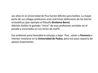 Los años en la Universidad de Pisa fueron difíciles para Galileo. La mayor
parte de sus colegas profesores eran acérrimos defensores de las teorías
aristotélicas (por ejemplo el filósofo Girolamo Borro)
Además Galileo le gustaba “reirse” de esos profesores anclados en el
pasado y encerrados en sus torres de marfil.
Ese ambiente poco favorable le empujo a dejar Pisa , volver a Florencia e
intentar instalarse en la Universidad de Padua, pero ese paso requería de
apoyos importantes.
 