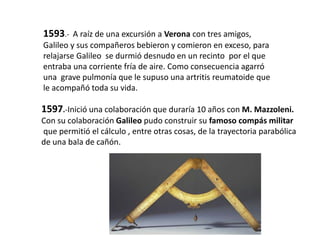 1593.- A raíz de una excursión a Verona con tres amigos,
Galileo y sus compañeros bebieron y comieron en exceso, para
relajarse Galileo se durmió desnudo en un recinto por el que
entraba una corriente fría de aire. Como consecuencia agarró
una grave pulmonía que le supuso una artritis reumatoide que
le acompañó toda su vida.
1597.-Inició una colaboración que duraría 10 años con M. Mazzoleni.
Con su colaboración Galileo pudo construir su famoso compás militar
que permitió el cálculo , entre otras cosas, de la trayectoria parabólica
de una bala de cañón.
 