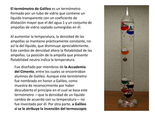 El termómetro de Galileo es un termómetro
formado por un tubo de vidrio que contiene un
líquido transparente con un coeficiente de
dilatación mayor que el del agua.1​ y un conjunto de
ampollas de vidrio soplado sumergidas en él.
Al aumentar la temperatura, la densidad de las
ampollas se mantiene prácticamente constante, no
así la del líquido, que disminuye apreciablemente.
Este cambio de densidad altera la flotabilidad de las
ampollas. La posición de la ampolla que presente
flotabilidad neutra indica la temperatura.
Fue diseñado por miembros de la Accademia
del Cimento, entre los cuales se encontraban
alumnos de Galileo. Aunque este termómetro
fue nombrado en honor a Galileo, como
muestra de reconocimiento por haber
descubierto el principio en el cual se basa este
termómetro —que la densidad de un líquido
cambia de acuerdo con su temperatura— no
fue inventado por él. Por otra parte, a Galileo
sí se le atribuye la invención del termoscopio
 