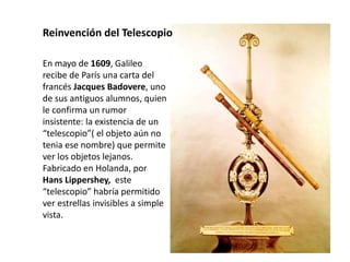 En mayo de 1609, Galileo
recibe de París una carta del
francés Jacques Badovere, uno
de sus antiguos alumnos, quien
le confirma un rumor
insistente: la existencia de un
“telescopio”( el objeto aún no
tenia ese nombre) que permite
ver los objetos lejanos.
Fabricado en Holanda, por
Hans Lippershey, este
“telescopio” habría permitido
ver estrellas invisibles a simple
vista.
Reinvención del Telescopio
 