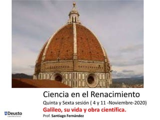 Ciencia en el Renacimiento
Quinta y Sexta sesión ( 4 y 11 -Noviembre-2020)
Galileo, su vida y obra científica.
Prof. Santiago Fernández
 