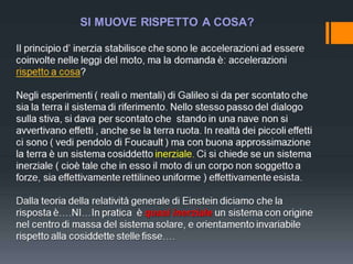 SI MUOVE RISPETTO A COSA?
Il principio d’ inerzia stabilisce che sono le accelerazioni ad essere
coinvolte nelle leggi del moto, ma la domanda è: accelerazioni
rispetto a cosa?

Negli esperimenti ( reali o mentali) di Galileo si da per scontato che
sia la terra il sistema di riferimento. Nello stesso passo del dialogo
sulla stiva, si dava per scontato che stando in una nave non si
avvertivano effetti , anche se la terra ruota. In realtà dei piccoli effetti
ci sono ( vedi pendolo di Foucault ) ma con buona approssimazione
la terra è un sistema cosiddetto inerziale. Ci si chiede se un sistema
inerziale ( cioè tale che in esso il moto di un corpo non soggetto a
forze, sia effettivamente rettilineo uniforme ) effettivamente esista.
Dalla teoria della relatività generale di Einstein diciamo che la
risposta è….NI…In pratica è quasi inerziale un sistema con origine
nel centro di massa del sistema solare, e orientamento invariabile
rispetto alla cosiddette stelle fisse….

 