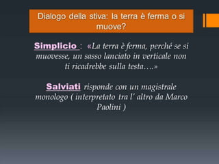 Dialogo della stiva: la terra è ferma o si
muove?

Simplicio : «La terra è ferma, perché se si
muovesse, un sasso lanciato in verticale non
ti ricadrebbe sulla testa….»
Salviati risponde con un magistrale
monologo ( interpretato tra l’ altro da Marco
Paolini )

 
